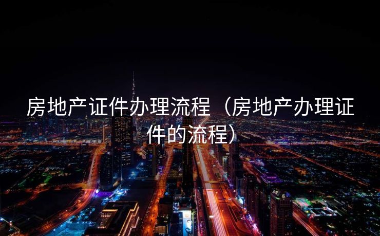 房地产证件办理流程（房地产办理证件的流程）