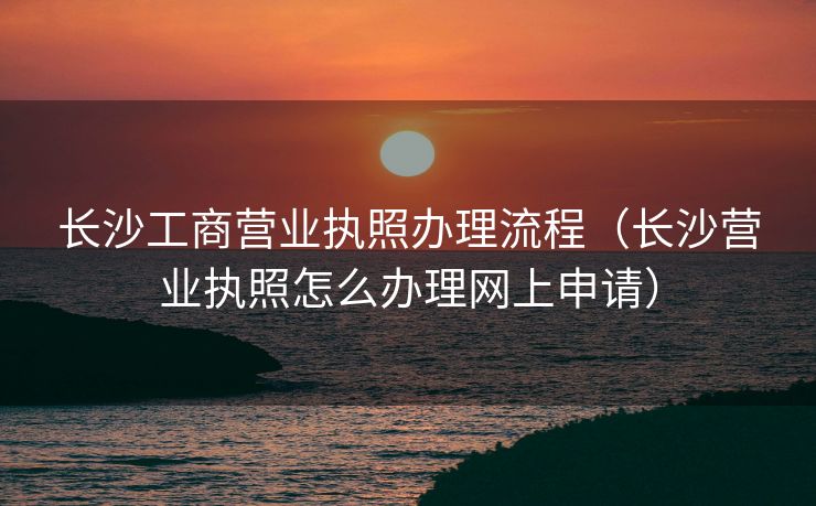 长沙工商营业执照办理流程（长沙营业执照怎么办理网上申请）