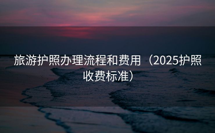 旅游护照办理流程和费用(2025护照收费标准) 旅游护照办理流程和费用(2025护照收费标准)