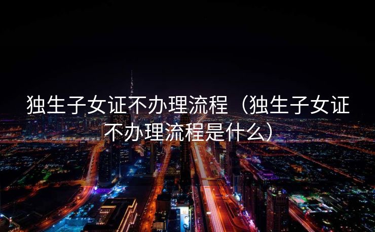 独生子女证不办理流程（独生子女证不办理流程是什么）