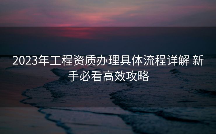 2023年工程资质办理具体流程详解 新手必看高效攻略