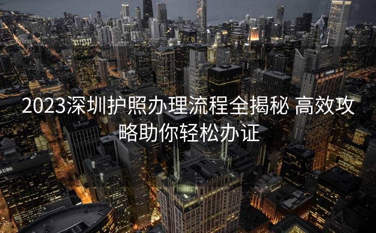 2023深圳护照办理流程全揭秘 高效攻略助你轻松办证