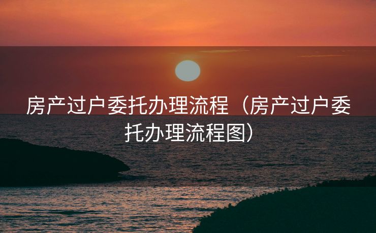 房产过户委托办理流程（房产过户委托办理流程图）