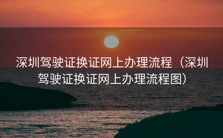 深圳驾驶证换证网上办理流程（深圳驾驶证换证网上办理流程图）