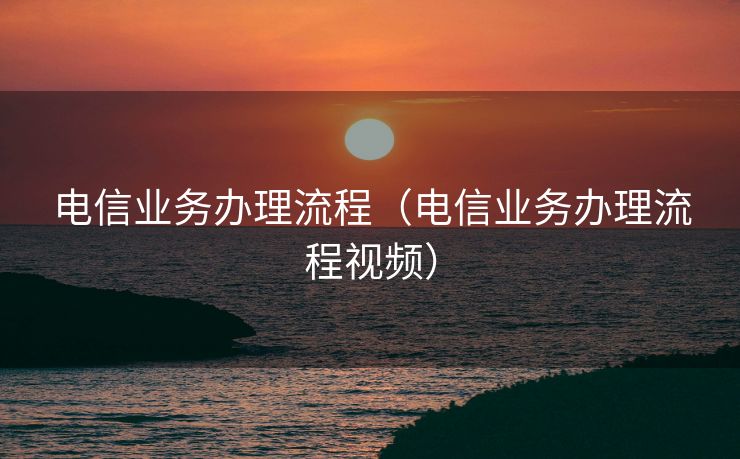 电信业务办理流程（电信业务办理流程视频）
