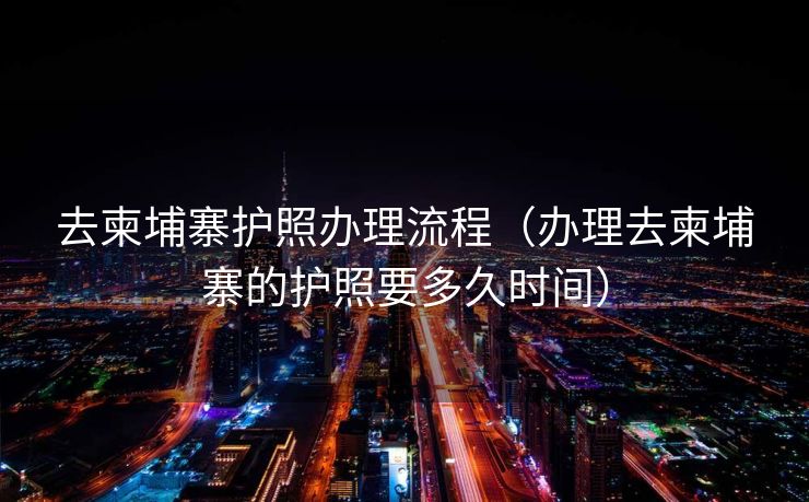 去柬埔寨护照办理流程（办理去柬埔寨的护照要多久时间）