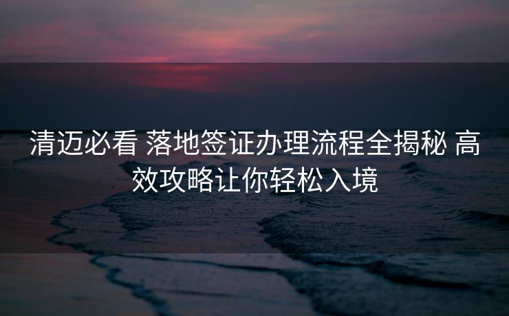 清迈必看 落地签证办理流程全揭秘 高效攻略让你轻松入境