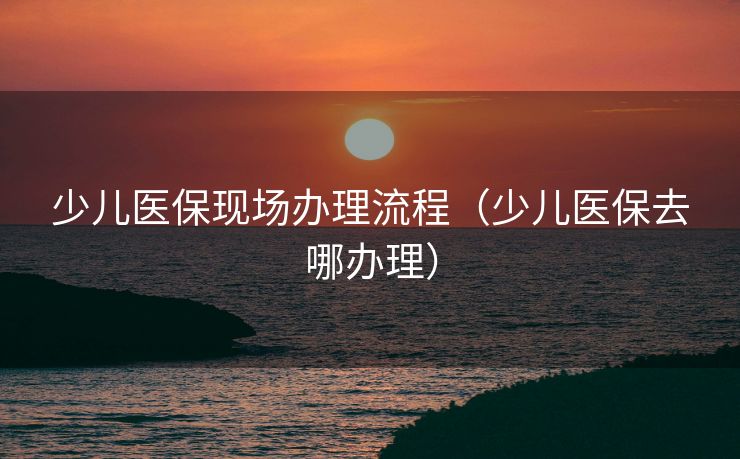 少儿医保现场办理流程（少儿医保去哪办理）