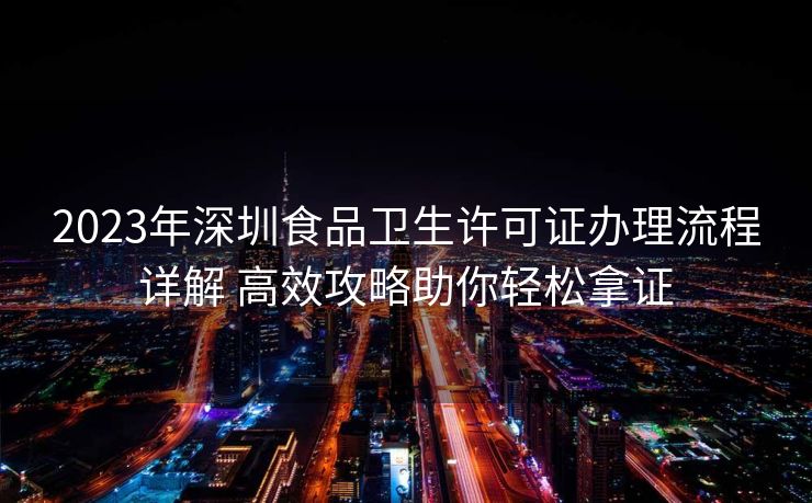 2023年深圳食品卫生许可证办理流程详解 高效攻略助你轻松拿证