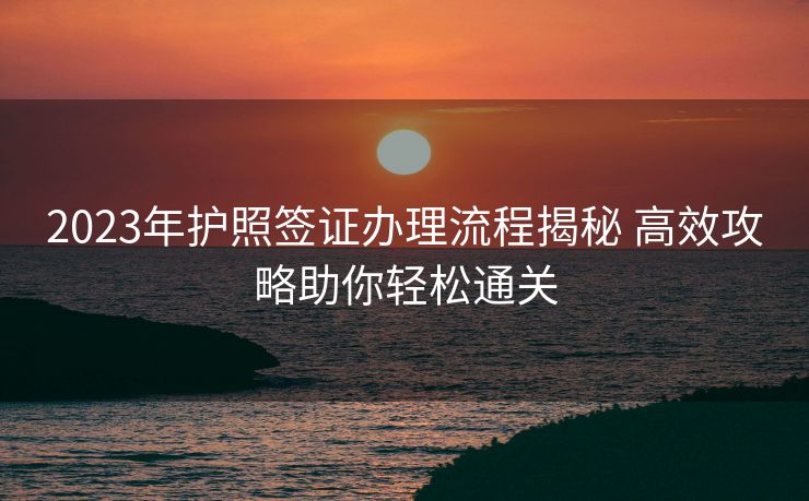 2023年护照签证办理流程揭秘 高效攻略助你轻松通关 2023年护照签证办理流程揭秘 高效攻略助你轻松通关