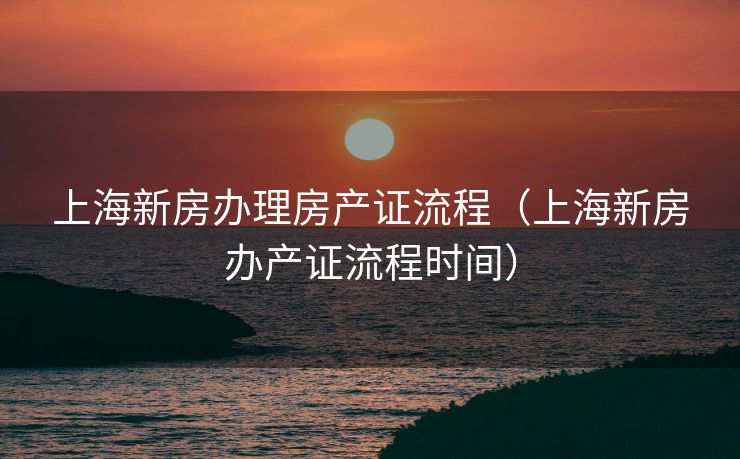 上海新房办理房产证流程（上海新房办产证流程时间）