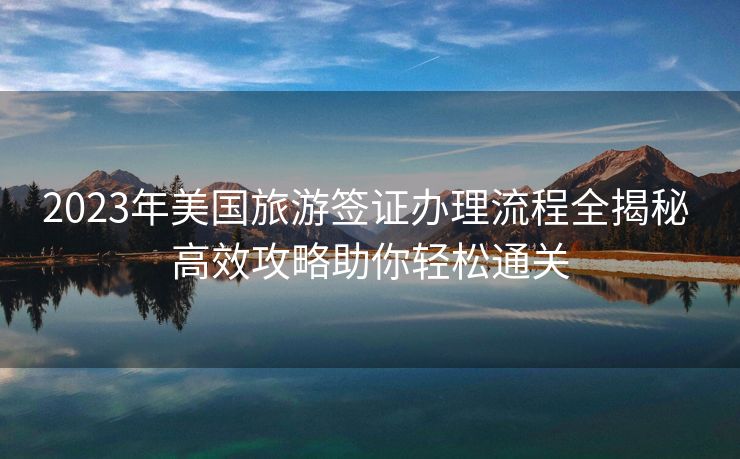 2023年美国旅游签证办理流程全揭秘 高效攻略助你轻松通关