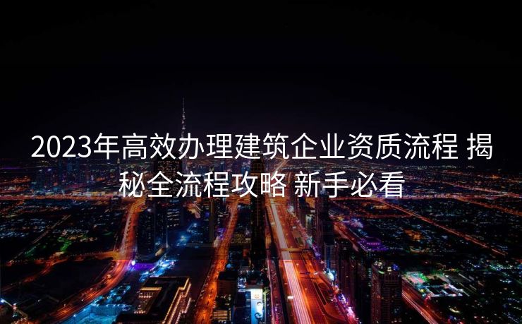 2023年高效办理建筑企业资质流程 揭秘全流程攻略 新手必看