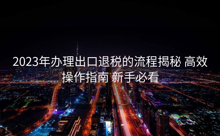 2023年办理出口退税的流程揭秘 高效操作指南 新手必看 2023年办理出口退税的流程揭秘 高效操作指南 新手必看