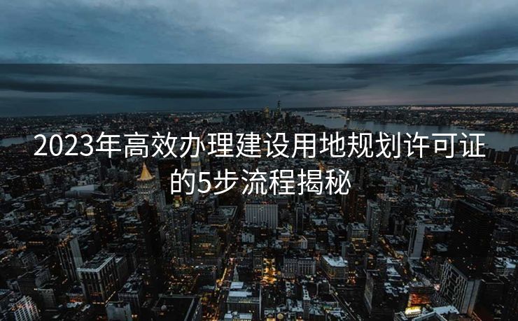 2023年高效办理建设用地规划许可证的5步流程揭秘