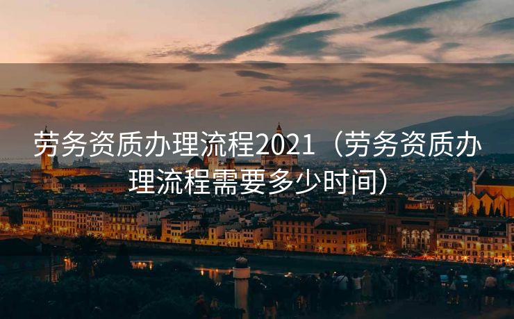 劳务资质办理流程2021（劳务资质办理流程需要多少时间）