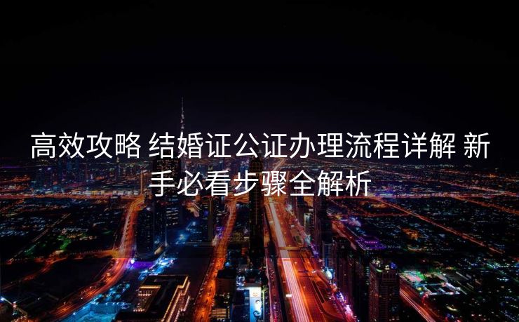 高效攻略 结婚证公证办理流程详解 新手必看步骤全解析