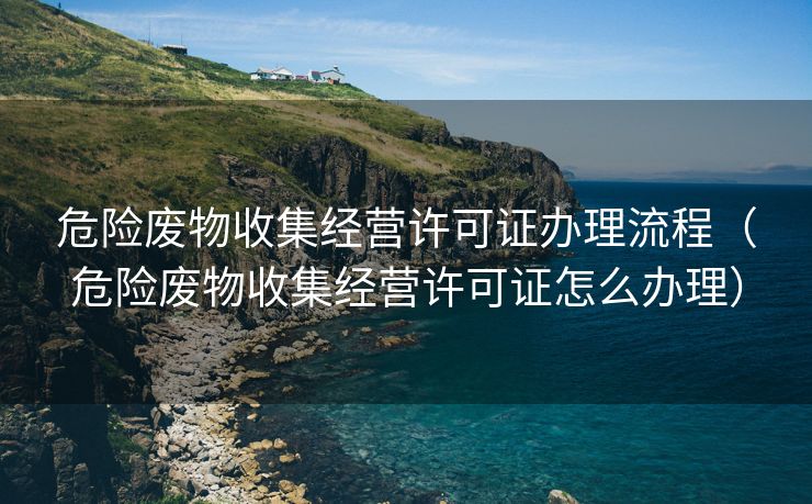 危险废物收集经营许可证办理流程（危险废物收集经营许可证怎么办理）
