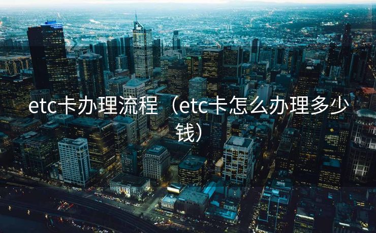 etc卡办理流程（etc卡怎么办理多少钱）