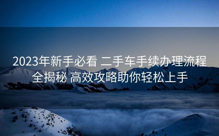 2023年新手必看 二手车手续办理流程全揭秘 高效攻略助你轻松上手 2023年新手必看 二手车手续办理流程全揭秘 高效攻略助你轻松上手