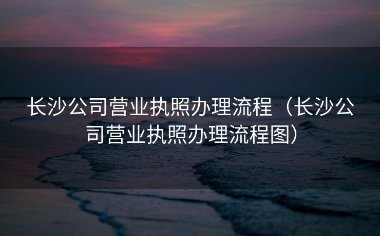 长沙公司营业执照办理流程（长沙公司营业执照办理流程图）