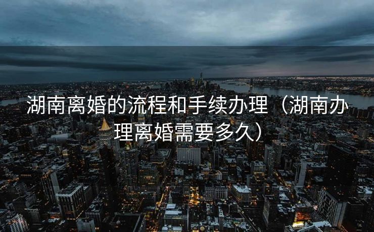 湖南离婚的流程和手续办理（湖南办理离婚需要多久）