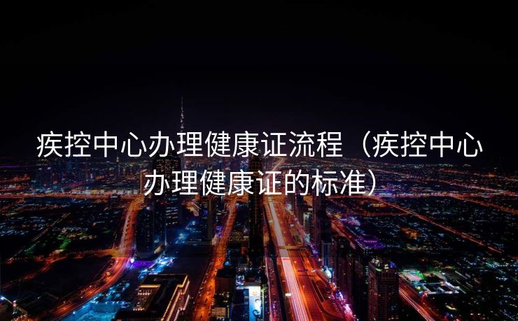 疾控中心办理健康证流程（疾控中心办理健康证的标准）