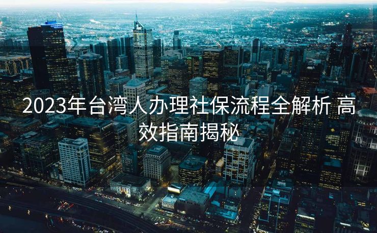 2023年台湾人办理社保流程全解析 高效指南揭秘