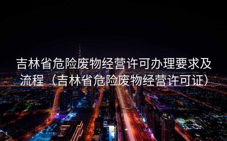 吉林省危险废物经营许可办理要求及流程（吉林省危险废物经营许可证）