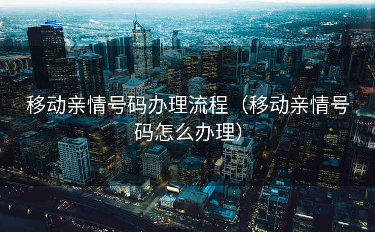 移动亲情号码办理流程（移动亲情号码怎么办理）