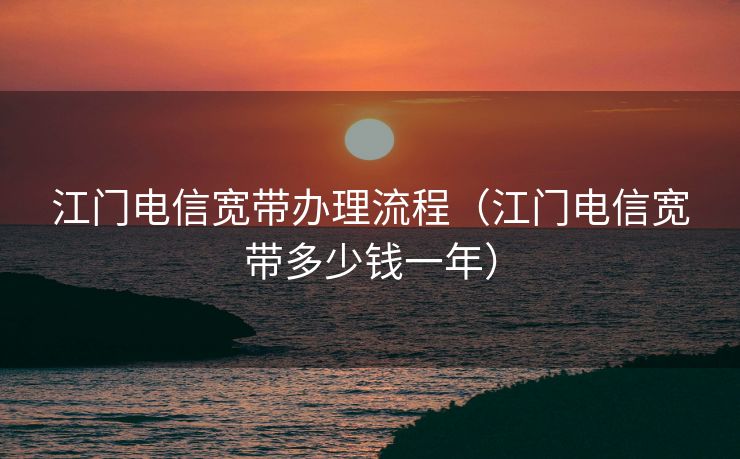江门电信宽带办理流程（江门电信宽带多少钱一年）