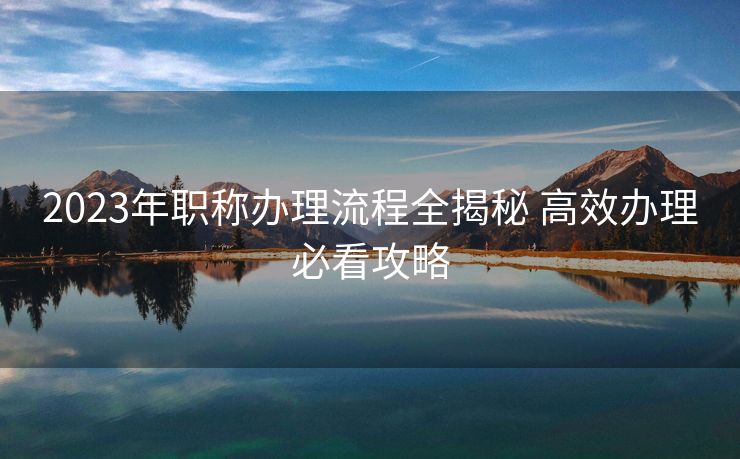 2023年职称办理流程全揭秘 高效办理必看攻略