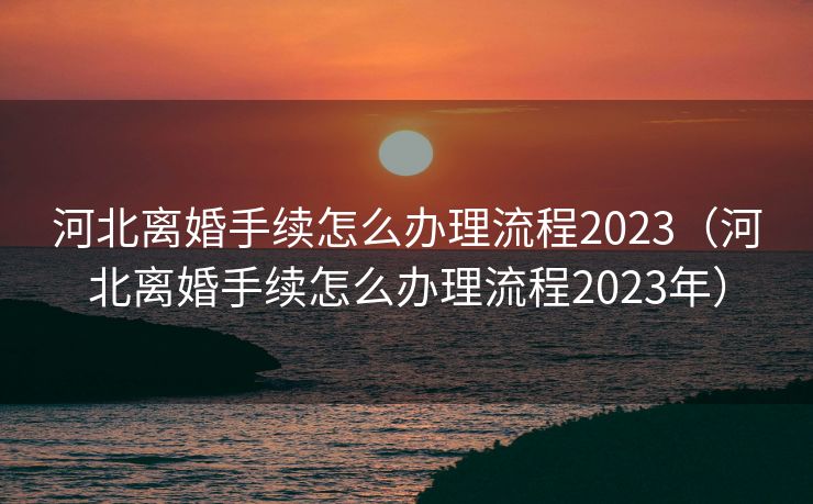河北离婚手续怎么办理流程2023（河北离婚手续怎么办理流程2023年）