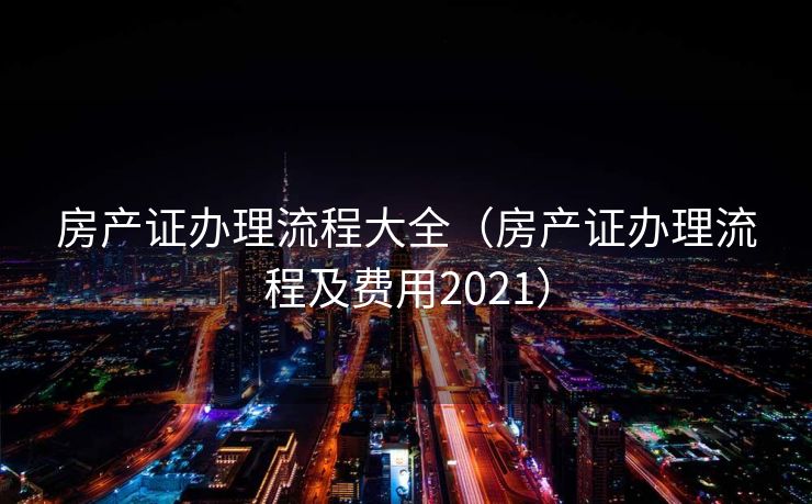 房产证办理流程大全（房产证办理流程及费用2021）