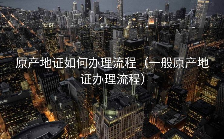 原产地证如何办理流程（一般原产地证办理流程）