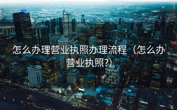 怎么办理营业执照办理流程（怎么办营业执照?）