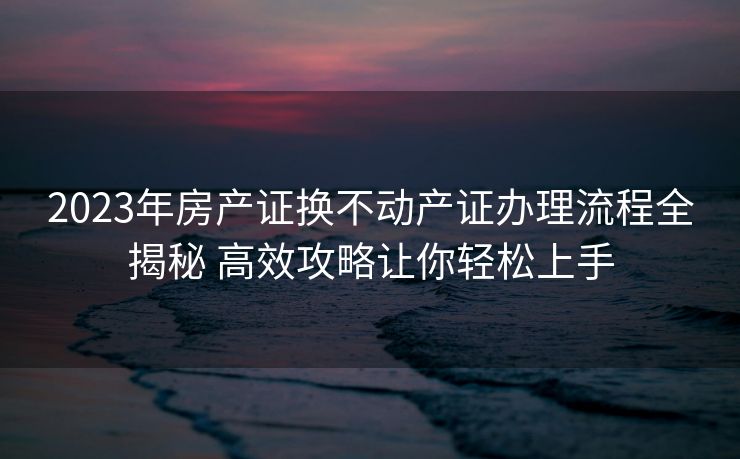 2023年房产证换不动产证办理流程全揭秘 高效攻略让你轻松上手