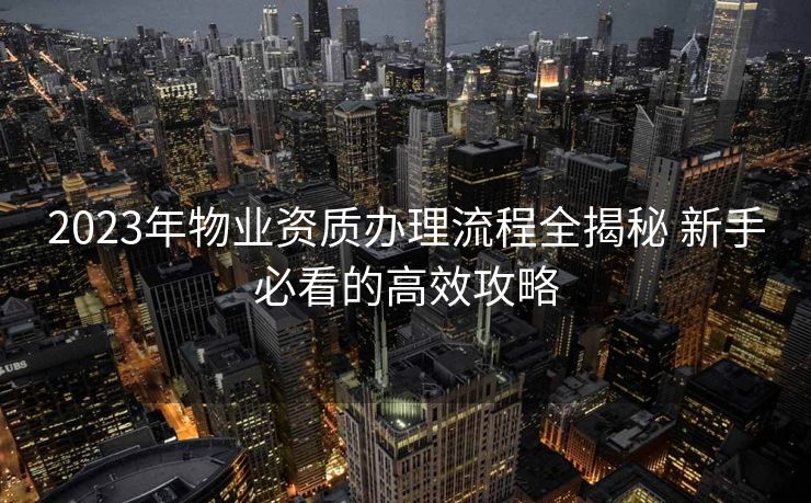 2023年物业资质办理流程全揭秘 新手必看的高效攻略