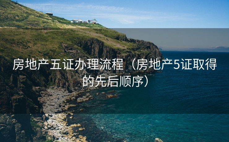 房地产五证办理流程（房地产5证取得的先后顺序）