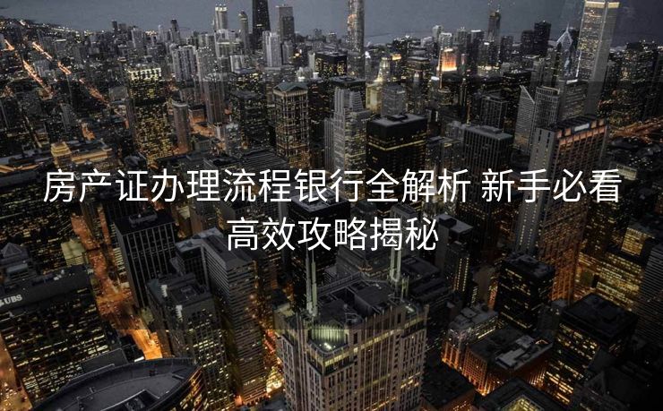 房产证办理流程银行全解析 新手必看高效攻略揭秘