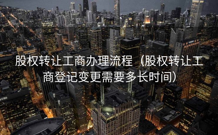 股权转让工商办理流程（股权转让工商登记变更需要多长时间）