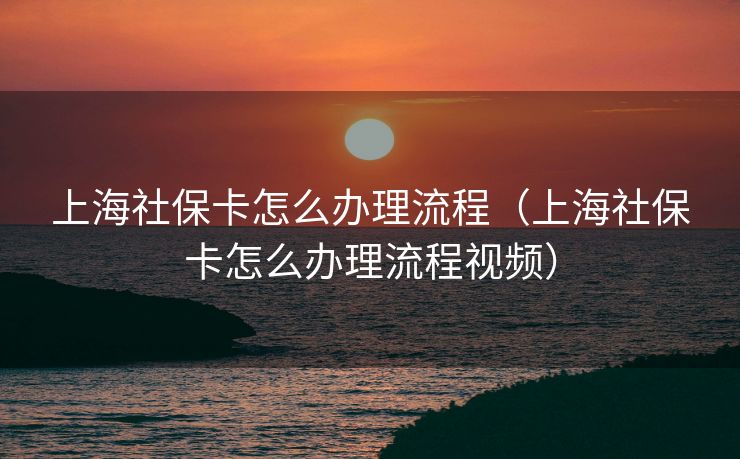 上海社保卡怎么办理流程（上海社保卡怎么办理流程视频）