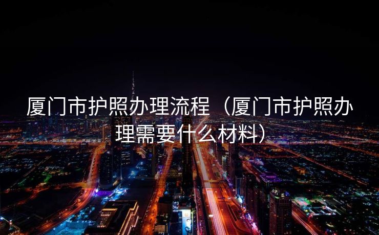 厦门市护照办理流程(厦门市护照办理需要什么材料) 厦门市护照办理流程(厦门市护照办理需要什么材料)