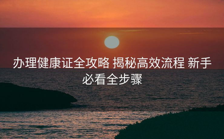 办理健康证全攻略 揭秘高效流程 新手必看全步骤