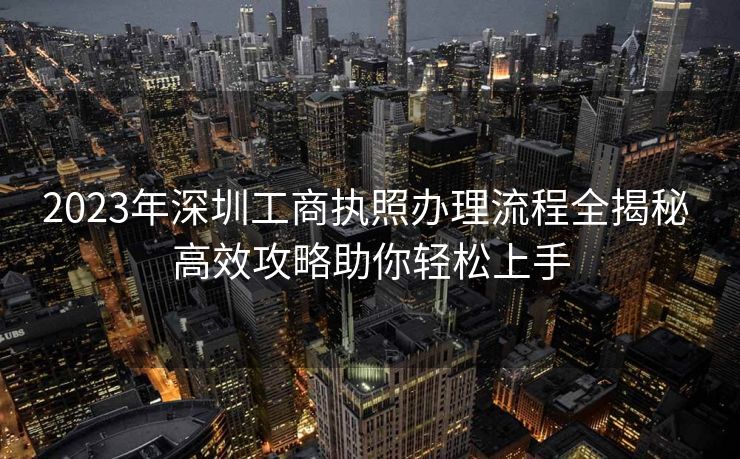 2023年深圳工商执照办理流程全揭秘 高效攻略助你轻松上手
