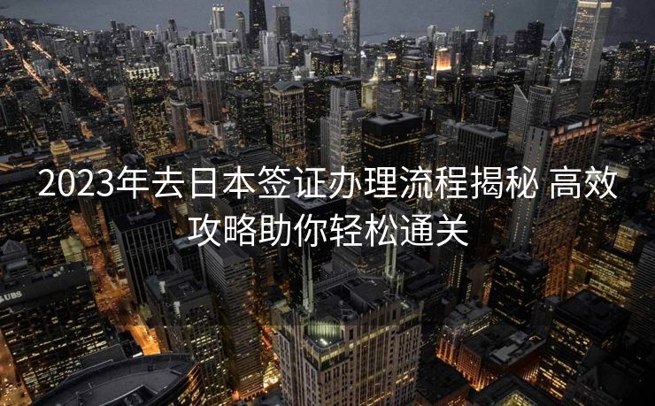 2023年去日本签证办理流程揭秘 高效攻略助你轻松通关