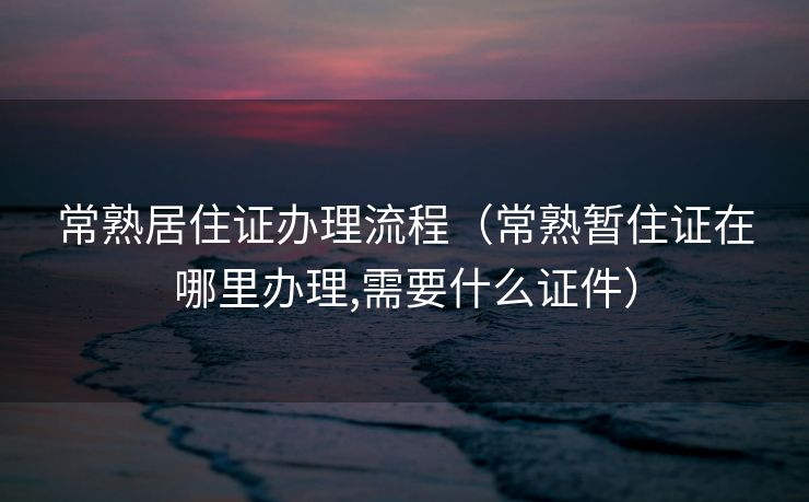 常熟居住证办理流程（常熟暂住证在哪里办理,需要什么证件）
