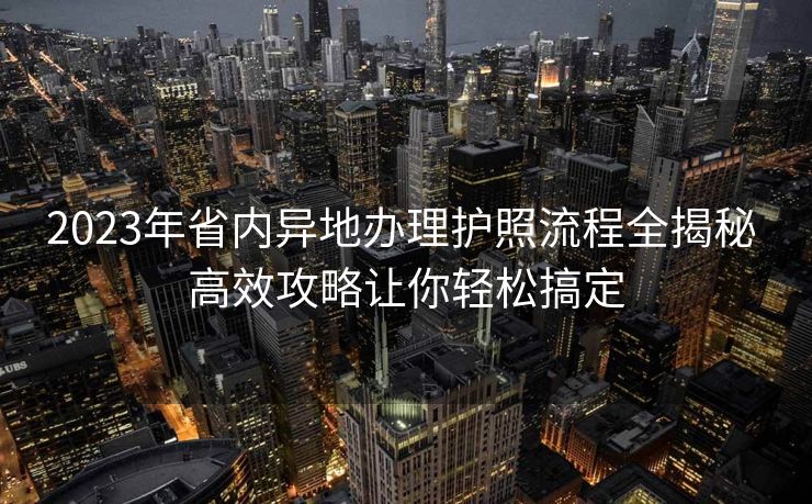 2023年省内异地办理护照流程全揭秘 高效攻略让你轻松搞定