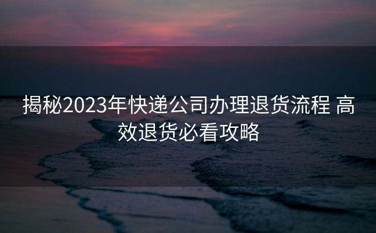 揭秘2023年快递公司办理退货流程 高效退货必看攻略