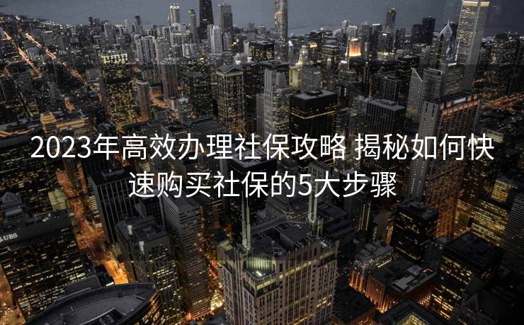 2023年高效办理社保攻略 揭秘如何快速购买社保的5大步骤